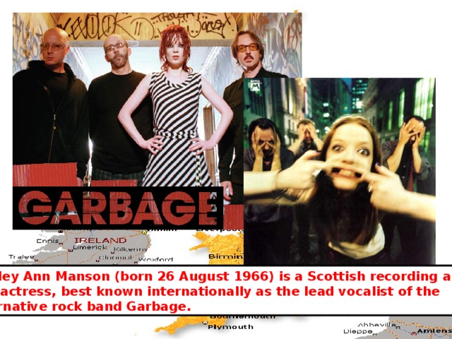 Shirley Ann Manson (born 26 August 1966) is a Scottish recording artist and actress, best known internationally as the lead vocalist of the alternative rock band Garbage. 