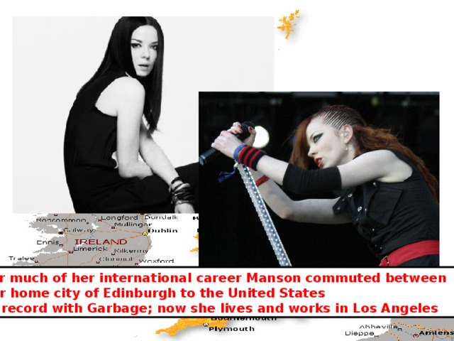 For much of her international career Manson commuted between her home city of Edinburgh to the United States to record with Garbage; now she lives and works in Los Angeles 