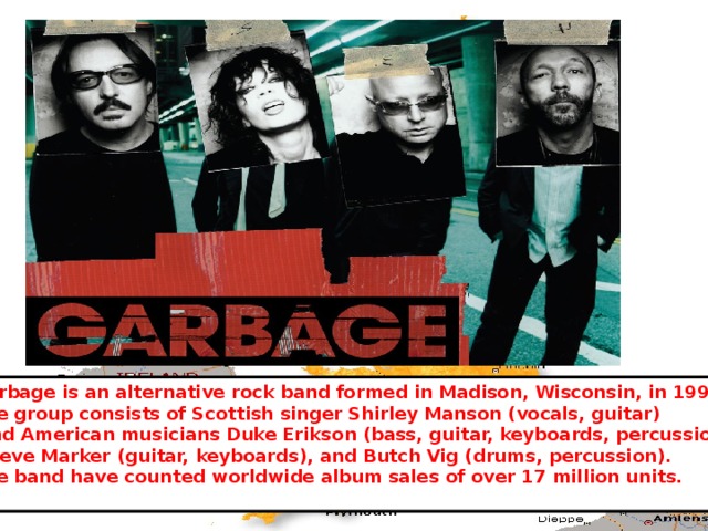 Garbage is an alternative rock band formed in Madison, Wisconsin, in 1994. The group consists of Scottish singer Shirley Manson (vocals, guitar)  and American musicians Duke Erikson (bass, guitar, keyboards, percussion),  Steve Marker (guitar, keyboards), and Butch Vig (drums, percussion). The band have counted worldwide album sales of over 17 million units. 