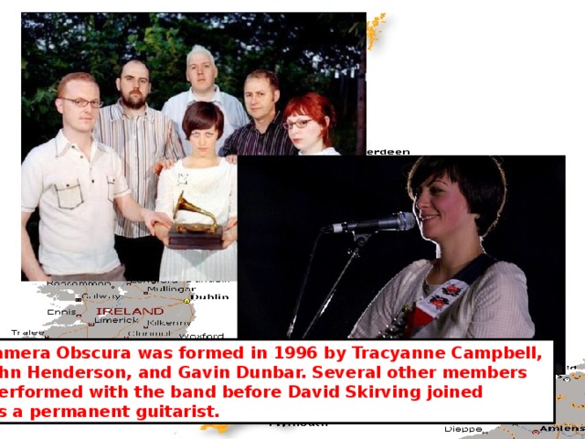 Camera Obscura was formed in 1996 by Tracyanne Campbell, John Henderson, and Gavin Dunbar. Several other members  performed with the band before David Skirving joined  as a permanent guitarist. 