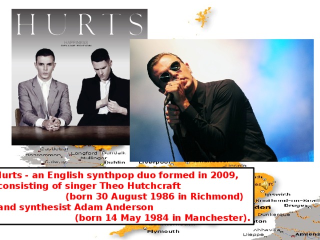 Hurts - an English synthpop duo formed in 2009,  consisting of singer Theo Hutchcraft  (born 30 August 1986 in Richmond)  and synthesist Adam Anderson  (born 14 May 1984 in Manchester).  