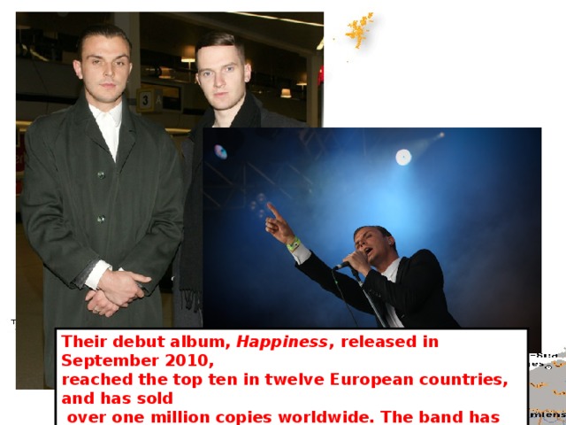 Their debut album, Happiness , released in September 2010, reached the top ten in twelve European countries, and has sold  over one million copies worldwide. The band has also sold more than one million singles worldwide in September 2012 