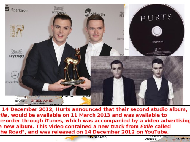 On 14 December 2012, Hurts announced that their second studio album,  Exile , would be available on 11 March 2013 and was available to  pre-order through iTunes, which was accompanied by a video advertising the new album. This video contained a new track from Exile called  