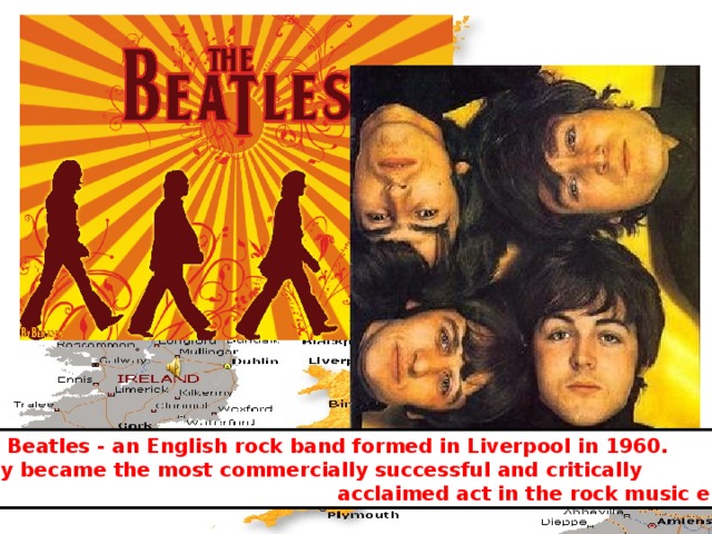 The Beatles - an English rock band formed in Liverpool in 1960. They became the most commercially successful and critically  acclaimed act in the rock music era 