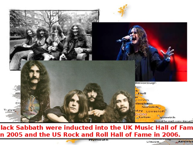 Black Sabbath were inducted into the UK Music Hall of Fame  in 2005 and the US Rock and Roll Hall of Fame in 2006. 