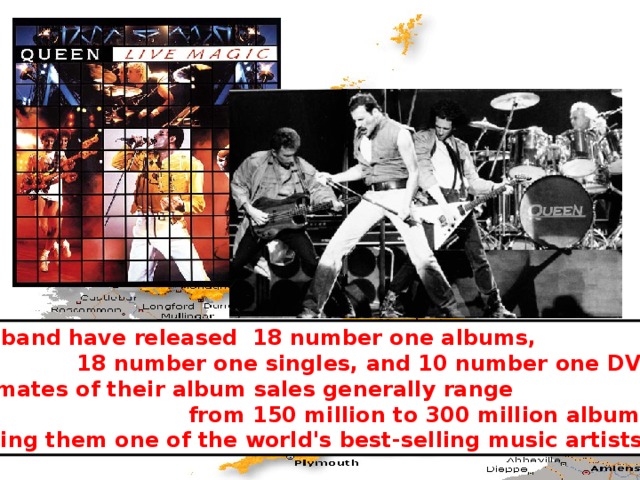 The band have released 18 number one albums,  18 number one singles, and 10 number one DVDs. Estimates of their album sales generally range  from 150 million to 300 million albums, making them one of the world's best-selling music artists. 