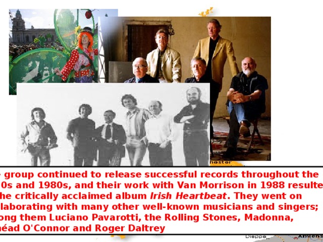 The group continued to release successful records throughout the 1970s and 1980s, and their work with Van Morrison in 1988 resulted in the critically acclaimed album Irish Heartbeat . They went on  collaborating with many other well-known musicians and singers; among them Luciano Pavarotti, the Rolling Stones, Madonna,  Sinéad O'Connor and Roger Daltrey 