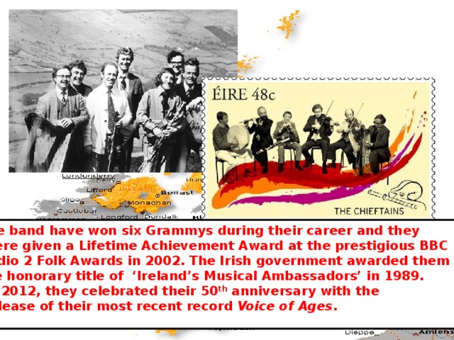 The band have won six Grammys during their career and they  were given a Lifetime Achievement Award at the prestigious BBC Radio 2 Folk Awards in 2002. The Irish government awarded them the honorary title of ‘Ireland’s Musical Ambassadors’ in 1989.  In 2012, they celebrated their 50 th anniversary with the  release of their most recent record Voice of Ages . 