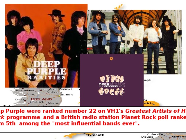 Deep Purple were ranked number 22 on VH1's Greatest Artists of Hard  Rock programme  and a British radio station Planet Rock poll ranked them 5th among the 