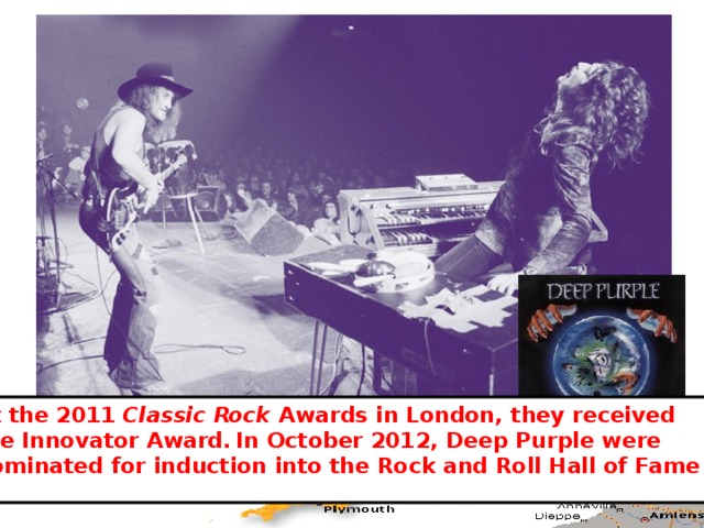 At the 2011 Classic Rock Awards in London, they received the Innovator Award.  In October 2012, Deep Purple were nominated for induction into the Rock and Roll Hall of Fame 