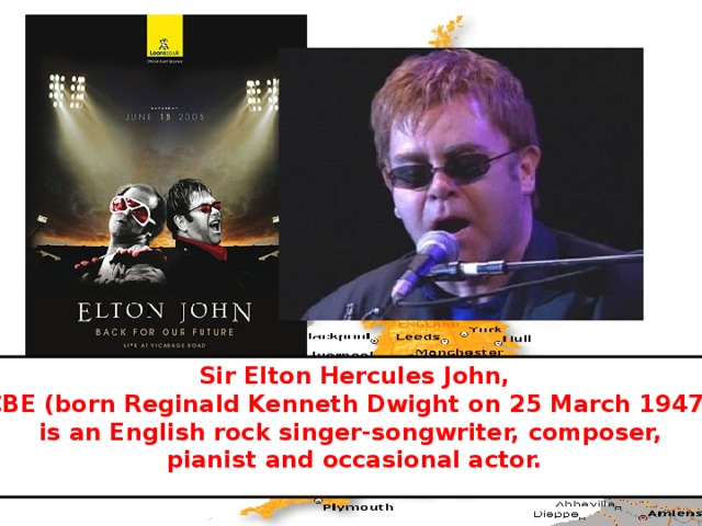 Sir Elton Hercules John,  CBE (born Reginald Kenneth Dwight on 25 March 1947), is an English rock singer-songwriter, composer, pianist and occasional actor. 