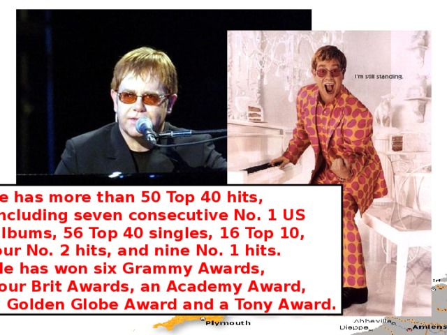 He has more than 50 Top 40 hits,  including seven consecutive No. 1 US  albums, 56 Top 40 singles, 16 Top 10, four No. 2 hits, and nine No. 1 hits.  He has won six Grammy Awards,  four Brit Awards, an Academy Award,  a Golden Globe Award and a Tony Award. 