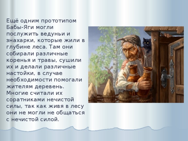 Ещё одним прототипом Бабы-Яги могли послужить ведуньи и знахарки, которые жили в глубине леса. Там они собирали различные коренья и травы, сушили их и делали различные настойки, в случае необходимости помогали жителям деревень. Многие считали их соратниками нечистой силы, так как живя в лесу они не могли не общаться с нечистой силой.   