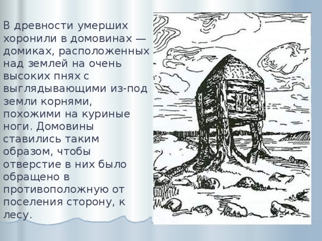 В древности умерших хоронили в домовинах — домиках, расположенных над землей на очень высоких пнях с выглядывающими из-под земли корнями, похожими на куриные ноги. Домовины ставились таким образом, чтобы отверстие в них было обращено в противоположную от поселения сторону, к лесу. 