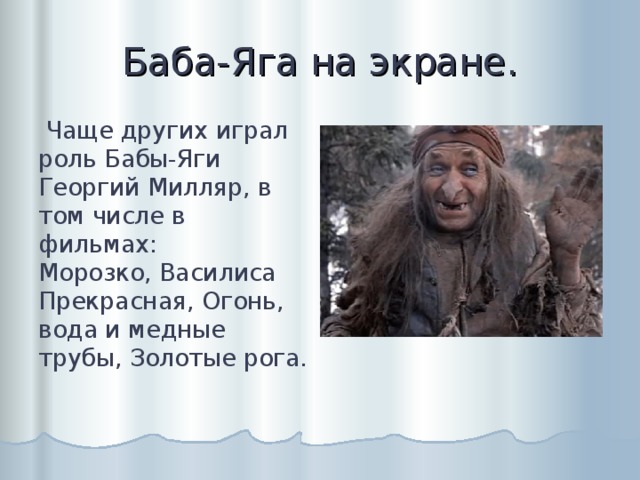 Баба-Яга на экране.  Чаще других играл роль Бабы-Яги Георгий Милляр, в том числе в фильмах:  Морозко, Василиса Прекрасная, Огонь, вода и медные трубы, Золотые рога.   