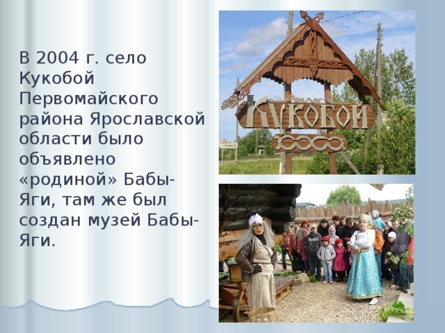 В 2004 г. село Кукобой Первомайского района Ярославской области было объявлено «родиной» Бабы-Яги, там же был создан музей Бабы-Яги. 