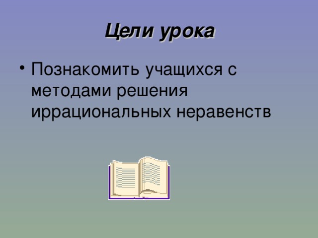 Цели урока Познакомить учащихся с методами решения иррациональных неравенств 