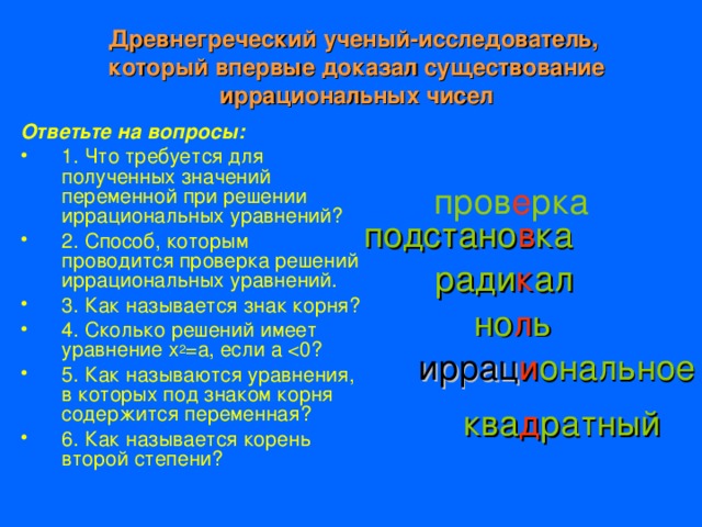 Древнегреческий ученый-исследователь, который впервые доказал существование иррациональных чисел Ответьте на вопросы: 1. Что требуется для полученных значений переменной при решении иррациональных уравнений? 2. Способ, которым проводится проверка решений иррациональных уравнений. 3. Как называется знак корня? 4. Сколько решений имеет уравнение х 2 =а, если а 5. Как называются уравнения, в которых под знаком корня содержится переменная? 6. Как называется корень второй степени? пров е рка   подстано в ка ради к ал но л ь иррац и ональное ква д ратный 