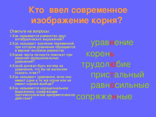 Кто ввел современное изображение корня?   урав н ение  корен ь  трудол ю бие  прис т альный  равн о сильные сопряже н ные   урав н ение  корен ь  трудол ю бие  прис т альный  равн о сильные сопряже н ные  Ответьте на вопросы: 1.Как называется равенство двух алгебраических выражений? 2.Как называют значение переменной, при котором уравнение обращается в верное числовое равенство 3.Какая черта личности поможет при решении иррациональных уравнений? 4.Какой должен быть взгляд на уравнения, что бы не вычисляя сказать ответ? 5.Как называют уравнения, если они имеют одни и те же корни или не имеют корней вообще? 6.Как называется иррациональное выражение, содержащее противоположное арифметическое действие? 