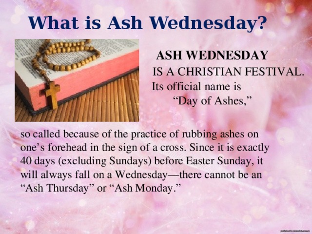 What is Ash Wednesday?   ASH WEDNESDAY  IS A CHRISTIAN FESTIVAL.  Its official name is “ Day of Ashes,” so called because of the practice of rubbing ashes on one’s forehead in the sign of a cross. Since it is exactly 40 days (excluding Sundays) before Easter Sunday, it will always fall on a Wednesday—there cannot be an “Ash Thursday” or “Ash Monday.”    