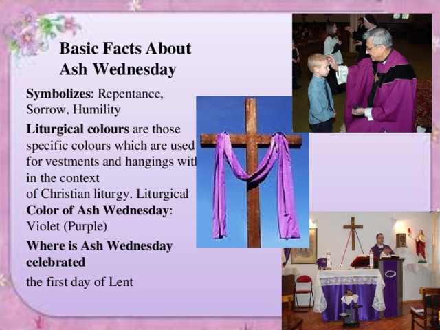 Basic Facts About Ash Wednesday  Symbolizes : Repentance, Sorrow, Humility Liturgical colours  are those specific colours which are used for vestments and hangings within the context of Christian liturgy. Liturgical Color of Ash Wednesday : Violet (Purple) Where is Ash Wednesday celebrated the first day of Lent 