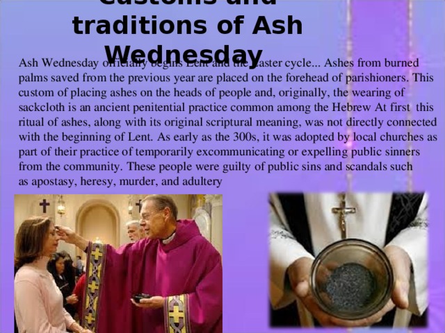 Customs and traditions of Ash Wednesday   Ash Wednesday officially begins Lent and the Easter cycle... Ashes from burned palms saved from the previous year are placed on the forehead of parishioners. This custom of placing ashes on the heads of people and, originally, the wearing of sackcloth is an ancient penitential practice common among the Hebrew At first  this ritual of ashes, along with its original scriptural meaning, was not directly connected with the beginning of Lent. As early as the 300s, it was adopted by local churches as part of their practice of temporarily excommunicating or expelling public sinners from the community. These people were guilty of public sins and scandals such as apostasy, heresy, murder, and adultery 