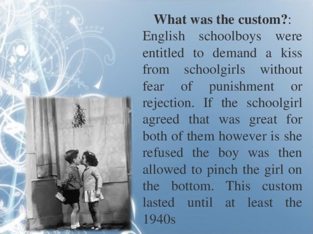 What was the custom? : English schoolboys were entitled to demand a kiss from schoolgirls without fear of punishment or rejection. If the schoolgirl agreed that was great for both of them however is she refused the boy was then allowed to pinch the girl on the bottom. This custom lasted until at least the 1940s 