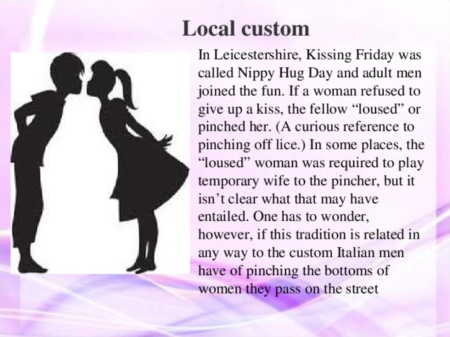 Local custom In Leicestershire, Kissing Friday was called Nippy Hug Day and adult men joined the fun. If a woman refused to give up a kiss, the fellow “loused” or pinched her. (A curious reference to pinching off lice.) In some places, the “loused” woman was required to play temporary wife to the pincher, but it isn’t clear what that may have entailed. One has to wonder, however, if this tradition is related in any way to the custom Italian men have of pinching the bottoms of women they pass on the street 
