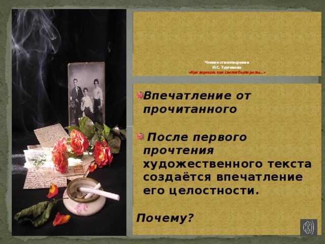       Чтение стихотворения  И.С. Тургенева  «Как хороши, как свежи были розы…»  Впечатление от прочитанного   После первого прочтения художественного текста создаётся впечатление его целостности.  Почему?  