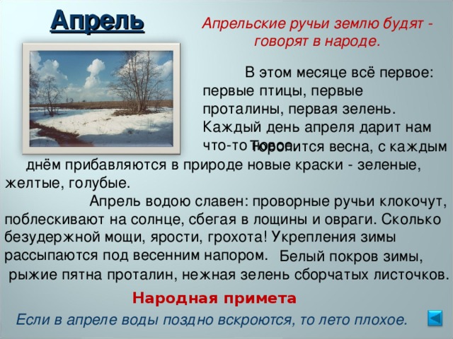 Апрель Апрельские ручьи землю будят - говорят в народе.  В этом месяце всё первое: первые птицы, первые проталины, первая зелень. Каждый день апреля дарит нам что-то новое.  Торопится весна, с каждым  днём прибавляются в природе новые краски - зеленые, желтые, голубые.  Апрель водою славен: проворные ручьи клокочут, поблескивают на солнце, сбегая в лощины и овраги. Сколько безудержной мощи, ярости, грохота! Укрепления зимы рассыпаются под весенним напором.  Белый покров зимы,  рыжие пятна проталин, нежная зелень сборчатых листочков. Народная примета Если в апреле воды поздно вскроются, то лето плохое. 
