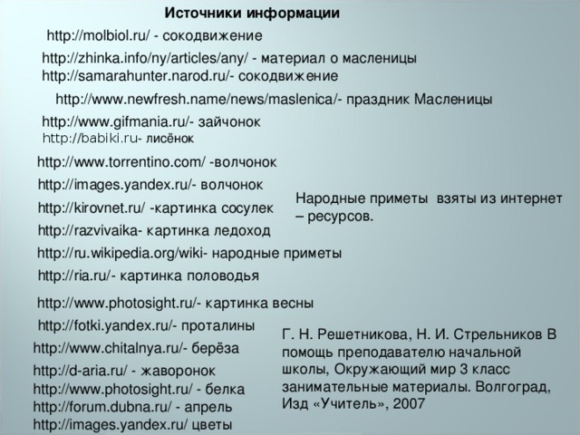 Источники информации http://molbiol.ru/ - сокодвижение http://zhinka.info/ny/articles/any/ - материал о масленицы http://samarahunter.narod.ru/ - сокодвижение http://www.newfresh.name/news/maslenica/ - праздник Масленицы http://www.gifmania.ru/ - зайчонок http://babiki.ru - лисёнок   http://www.torrentino.com/ -волчонок http://images.yandex.ru/ - волчонок Народные приметы взяты из интернет – ресурсов. http://kirovnet.ru/ -картинка сосулек http://razvivaika- картинка ледоход http://ru.wikipedia.org/wiki - народные приметы http://ria.ru/ - картинка половодья http://www.photosight.ru/ - картинка весны http://fotki.yandex.ru/ - проталины Г. Н. Решетникова, Н. И. Стрельников В помощь преподавателю начальной школы, Окружающий мир 3 класс занимательные материалы. Волгоград, Изд «Учитель», 2007 http://www.chitalnya.ru/ - берёза http://d-aria.ru/ - жаворонок http://www.photosight.ru/ - белка http://forum.dubna.ru/ - апрель http://images.yandex.ru/ цветы 