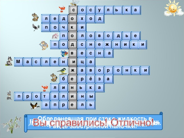 а к ь л у с с о о д х л д е о п о ч к и д п л о в о о е ь о п ж н и к и е н с д а н с е в е с л н и ц а М а р и к о н о в а ж б е р ё з а а н и ь л к л а р ы н т и о п а п р ь л е  Обледеневшая при стоке жидкость в виде заострённой палочки. Что набухает на деревьях весной? Весенний разлив водоёма Время года, когда пробуждается всё живое. Птицы, прилетающие весной вслед за грачами. Места, где стаял снег и открылась земля Весенний месяц. Движение кусков льда по течению реки. Древнеславянский праздник проводов зимы. Процесс смены шерсти у животных. Дерево, у которого весной появляются серёжки. Первые цветы, появляющиеся весной. 