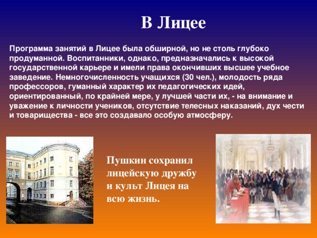 В Лицее Программа занятий в Лицее была обширной, но не столь глубоко продуманной. Воспитанники, однако, предназначались к высокой государственной карьере и имели права окончивших высшее учебное заведение. Немногочисленность учащихся (30 чел.), молодость ряда профессоров, гуманный характер их педагогических идей, ориентированный, по крайней мере, у лучшей части их, - на внимание и уважение к личности учеников, отсутствие телесных наказаний, дух чести и товарищества - все это создавало особую атмосферу.  Пушкин сохранил лицейскую дружбу и культ Лицея на всю жизнь.  