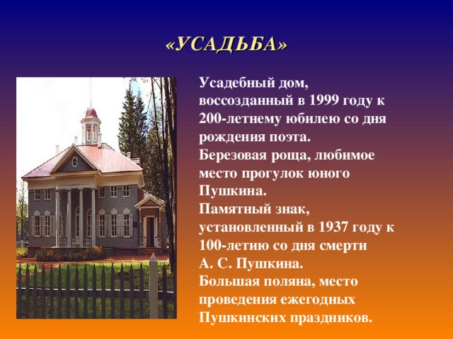 «УСАДЬБА» Усадебный дом, воссозданный в 1999 году к 200-летнему юбилею со дня рождения поэта. Березовая роща, любимое место прогулок юного Пушкина. Памятный знак, установленный в 1937 году к 100-летию со дня смерти А. С. Пушкина. Большая поляна, место проведения ежегодных Пушкинских праздников. 