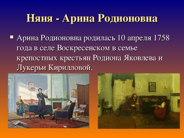 Няня - Арина Родионовна Арина Родионовна родилась 10 апреля 1758 года в селе Воскресенском в семье крепостных крестьян Родиона Яковлева и Лукерьи Кирилловой.  