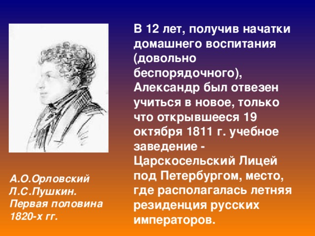 В 12 лет, получив начатки домашнего воспитания (довольно беспорядочного), Александр был отвезен учиться в новое, только что открывшееся 19 октября 1811 г. учебное заведение - Царскосельский Лицей под Петербургом, место, где располагалась летняя резиденция русских императоров. А.О.Орловский  Л.С.Пушкин. Первая половина 1820-х гг.  