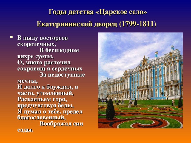 Годы детства «Царское село» Екатерининский дворец (1799-1811)  В пылу восторгов скоротечных,                В бесплодном вихре суеты,  О, много расточил сокровищ я сердечных                За недоступные мечты,  И долго я блуждал, и часто, утомленный,  Раскаяньем горя, предчувствуя беды,  Я думал о тебе, предел благословенный,                Воображал сии сады. 