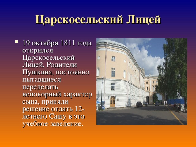 Царскосельский Лицей 19 октября 1811 года открылся Царскосельский Лицей. Родители Пушкина, постоянно пытавшиеся переделать непокорный характер сына, приняли решение отдать 12-летнего Сашу в это учебное заведение. 