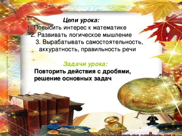  Цели урока:   1. Повысить интерес к математике  2. Развивать логическое мышление  3. Вырабатывать самостоятельность,  аккуратность, правильность речи  Задачи урока: Повторить действия с дробями, решение основных задач 