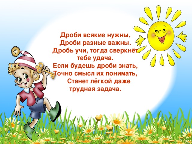 Дроби всякие нужны, Дроби разные важны. Дробь учи, тогда сверкнёт тебе удача. Если будешь дроби знать, Точно смысл их понимать,  Станет лёгкой даже трудная задача. 