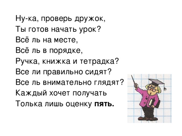 Ну-ка, проверь дружок, Ты готов начать урок? Всё ль на месте, Всё ль в порядке, Ручка, книжка и тетрадка? Все ли правильно сидят? Все ль внимательно глядят? Каждый хочет получать Толька лишь оценку пять. 