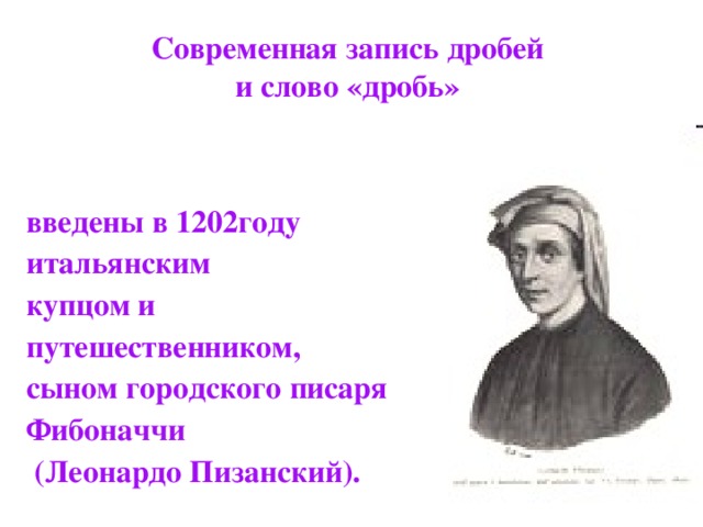 Современная запись дробей  и слово «дробь»  введены в 1202году итальянским купцом и путешественником, сыном городского писаря Фибоначчи  (Леонардо Пизанский). 