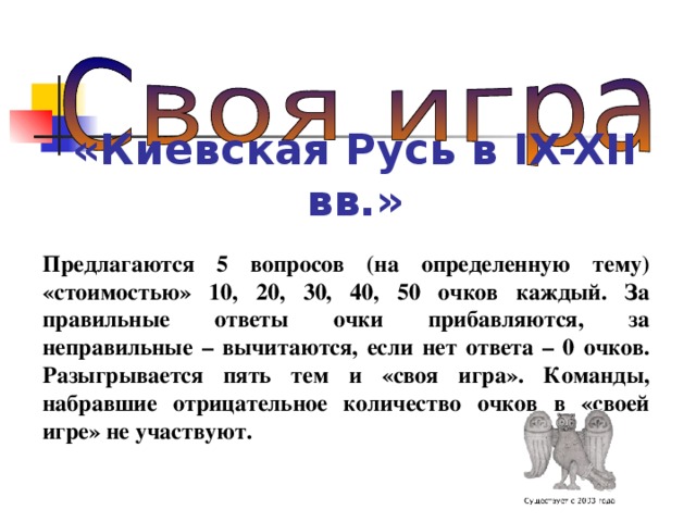 «Киевская Русь в IX-XII вв.» Предлагаются 5 вопросов (на определенную тему) «стоимостью» 10, 20, 30, 40, 50 очков каждый. За правильные ответы очки прибавляются, за неправильные – вычитаются, если нет ответа – 0 очков. Разыгрывается пять тем и «своя игра». Команды, набравшие отрицательное количество очков в «своей игре» не участвуют. 