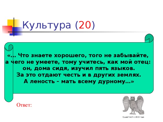 20 «… Что знаете хорошего, того не забывайте, а чего не умеете, тому учитесь, как мой отец: он, дома сидя, изучил пять языков.  За это отдают честь и в других землях. А леность – мать всему дурному…» Ответ: 