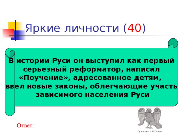 40 В истории Руси он выступил как первый  серьезный реформатор, написал «Поучение», адресованное детям, ввел новые законы, облегчающие участь  зависимого населения Руси Ответ: 