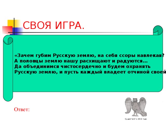 СВОЯ ИГРА. «Зачем губим Русскую землю, на себя ссоры навлекая? А половцы землю нашу расхищают и радуются… Да объединимся чистосердечно и будем охранять Русскую землю, и пусть каждый владеет отчиной своей»  Ответ: 