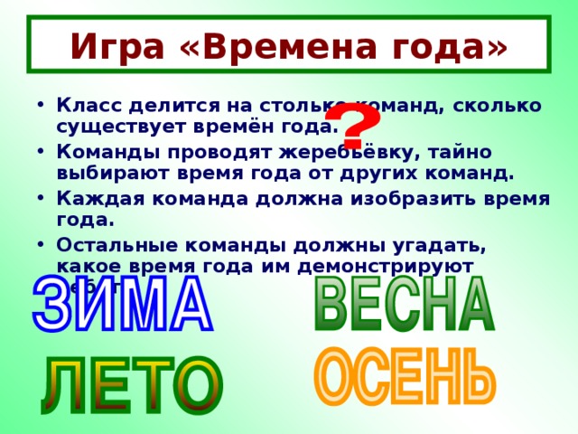 Игра «Времена года» Класс делится на столько команд, сколько существует времён года. Команды проводят жеребьёвку, тайно выбирают время года от других команд. Каждая команда должна изобразить время года. Остальные команды должны угадать, какое время года им демонстрируют ребята.  