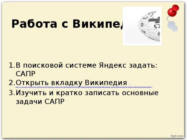 Работа с Википедией В поисковой системе Яндекс задать: САПР Открыть вкладку Википедия ( http://ru.wikipedia.org/wiki/%D1%E8%F1%F2%E5%EC%E0_%E0%E2%F2%EE%EC%E0%F2%E8%E7%E8%F0%EE%E2%E0%ED%ED%EE%E3%EE_% EF%F0%EE%E5%EA%F2%E8%F0%EE%E2%E0%ED%E8%FF ) Изучить и кратко записать основные задачи САПР 