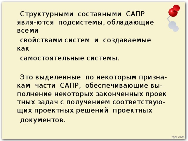  Структурными  составными  САПР  явля-ются  подсистемы, обладающие  всеми   свойствами систем  и  создаваемые  как   самостоятельные системы.  Это выделенные  по некоторым призна-кам  части  САПР,  обеспечивающие вы-полнение некоторых законченных проектных задач с получением соответствую-щих проектных решений  проектных   документов.  