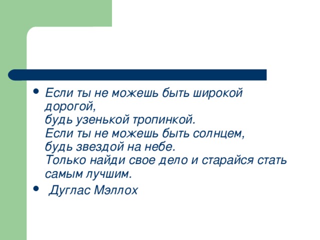 Если ты не можешь быть широкой дорогой, будь узенькой тропинкой. Если ты не можешь быть солнцем, будь звездой на небе. Только найди свое дело и старайся стать самым лучшим. Дуглас Мэллох 